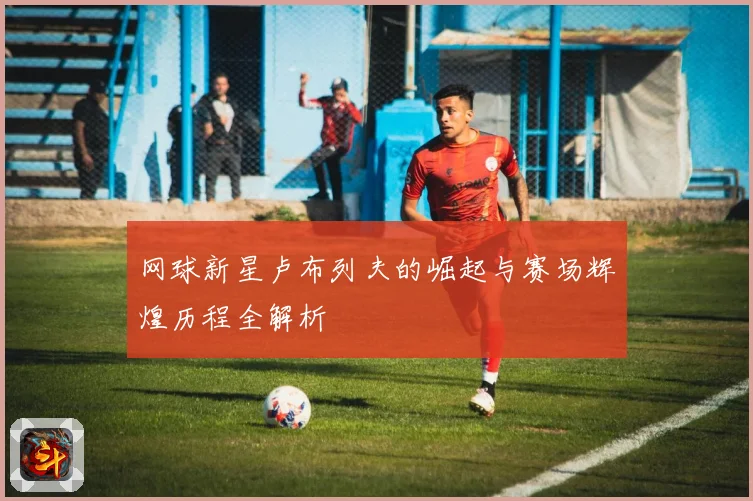 网球新星卢布列夫的崛起与赛场辉煌历程全解析