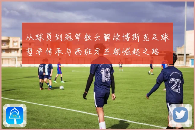 从球员到冠军教头解读博斯克足球哲学传承与西班牙王朝崛起之路