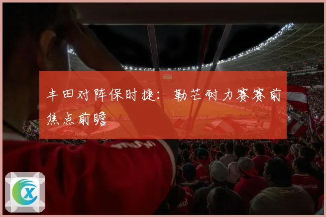 丰田对阵保时捷：勒芒耐力赛赛前焦点前瞻