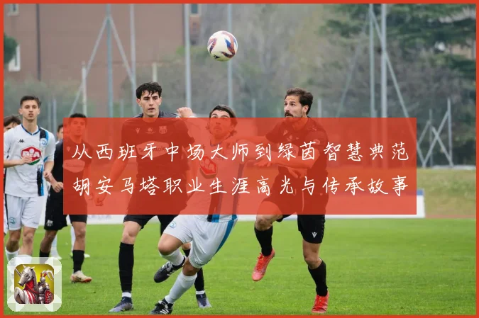 从西班牙中场大师到绿茵智慧典范胡安马塔职业生涯高光与传承故事