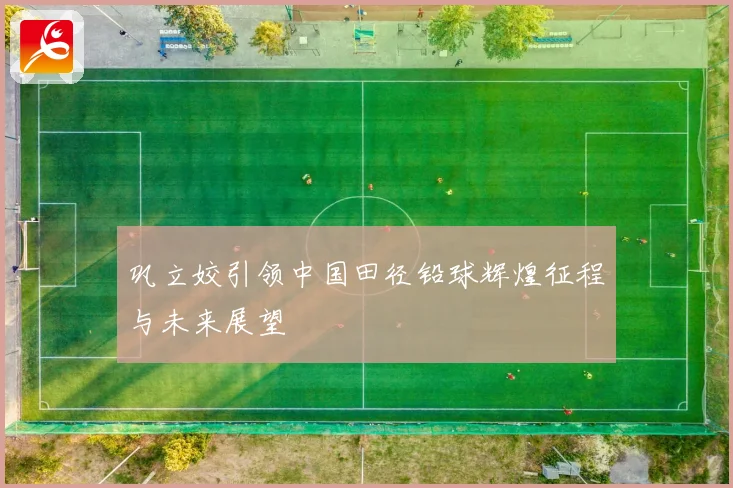 巩立姣引领中国田径铅球辉煌征程与未来展望
