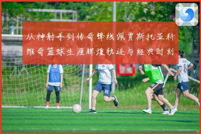 从神射手到传奇锋线佩贾斯托亚科维奇篮球生涯辉煌轨迹与经典时刻全解析