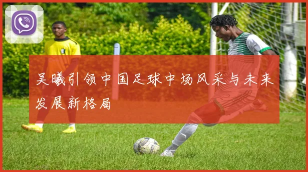 吴曦引领中国足球中场风采与未来发展新格局