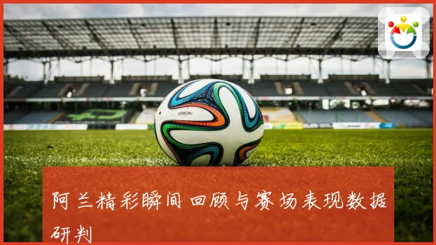 阿兰精彩瞬间回顾与赛场表现数据研判