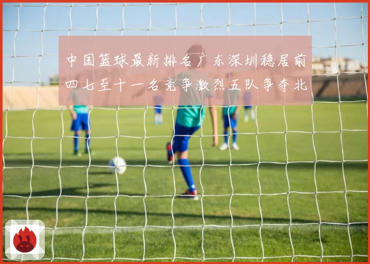 中国篮球最新排名广东深圳稳居前四七至十一名竞争激烈五队争夺北专题观察