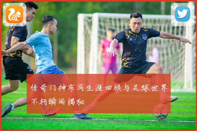 传奇门神布冯生涯回顾与足球世界不朽瞬间揭秘