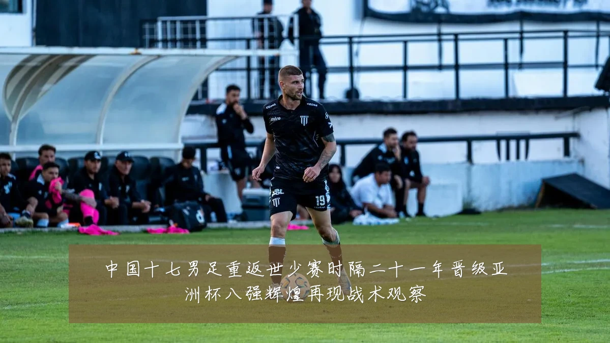 中国十七男足重返世少赛时隔二十一年晋级亚洲杯八强辉煌再现战术观察